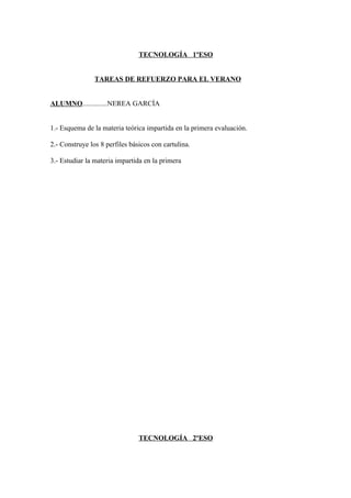 TECNOLOGÍA 1ºESO


                TAREAS DE REFUERZO PARA EL VERANO


ALUMNO..............NEREA GARCÍA


1.- Esquema de la materia teórica impartida en la primera evaluación.

2.- Construye los 8 perfiles básicos con cartulina.

3.- Estudiar la materia impartida en la primera




                                TECNOLOGÍA 2ºESO
 