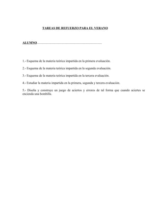 TAREAS DE REFUERZO PARA EL VERANO



ALUMNO..................................................................................




1.- Esquema de la materia teórica impartida en la primera evaluación.

2.- Esquema de la materia teórica impartida en la segunda evaluación.

3.- Esquema de la materia teórica impartida en la tercera evaluación.

4.- Estudiar la materia impartida en la primera, segunda y tercera evaluación.

5.- Diseña y construye un juego de aciertos y errores de tal forma que cuando aciertes se
encienda una bombilla.
 