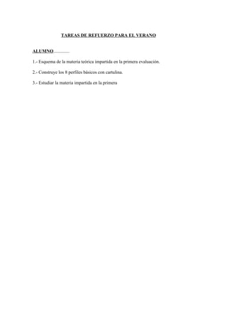 TAREAS DE REFUERZO PARA EL VERANO


ALUMNO..............

1.- Esquema de la materia teórica impartida en la primera evaluación.

2.- Construye los 8 perfiles básicos con cartulina.

3.- Estudiar la materia impartida en la primera
 