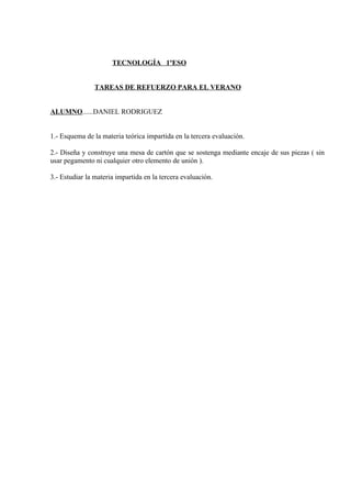 TECNOLOGÍA 1ºESO


                TAREAS DE REFUERZO PARA EL VERANO


ALUMNO......DANIEL RODRIGUEZ


1.- Esquema de la materia teórica impartida en la tercera evaluación.

2.- Diseña y construye una mesa de cartón que se sostenga mediante encaje de sus piezas ( sin
usar pegamento ni cualquier otro elemento de unión ).

3.- Estudiar la materia impartida en la tercera evaluación.
 