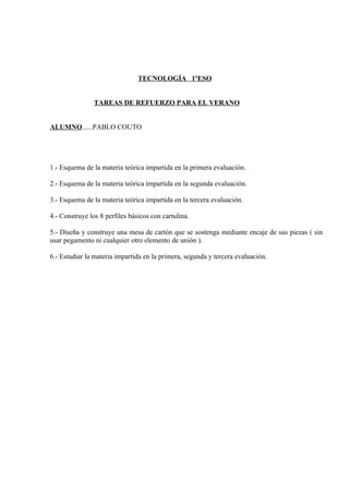 TECNOLOGÍA 1ºESO


                TAREAS DE REFUERZO PARA EL VERANO


ALUMNO......PABLO COUTO




1.- Esquema de la materia teórica impartida en la primera evaluación.

2.- Esquema de la materia teórica impartida en la segunda evaluación.

3.- Esquema de la materia teórica impartida en la tercera evaluación.

4.- Construye los 8 perfiles básicos con cartulina.

5.- Diseña y construye una mesa de cartón que se sostenga mediante encaje de sus piezas ( sin
usar pegamento ni cualquier otro elemento de unión ).

6.- Estudiar la materia impartida en la primera, segunda y tercera evaluación.
 