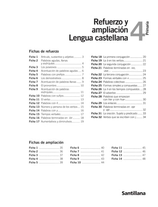 Primaria
4
Refuerzo y
ampliación
Lengua castellana
Santillana
Ficha 1 ........................... 35
Ficha 2 ........................... 36
Ficha 3 ........................... 37
Ficha 4 ........................... 38
Ficha 5 ........................... 39
Ficha 6 ........................... 40
Ficha 7 ........................... 41
Ficha 8 ........................... 42
Ficha 9 ........................... 43
Ficha 10 ......................... 44
Ficha 11 ......................... 45
Ficha 12 ......................... 46
Ficha 13 ......................... 47
Ficha 14 ......................... 48
Fichas de ampliación
Fichas de refuerzo
Ficha 1 Artículo, sustantivo y adjetivo .......... 3
Ficha 2 Palabras agudas, llanas
y esdrújulas.................................... 4
Ficha 3 Los posesivos ................................. 5
Ficha 4 Acentuación de palabras agudas .... 6
Ficha 5 Palabras con prefijos ...................... 7
Ficha 6 Los demostrativos........................... 8
Ficha 7 Acentuación de palabras llanas ...... 9
Ficha 8 El pronombre................................ 10
Ficha 9 Acentuación de palabras
esdrújulas..................................... 11
Ficha 10 Palabras con sufijos...................... 12
Ficha 11 El verbo........................................ 13
Ficha 12 Palabras con ll.............................. 14
Ficha 13 Número y persona de los verbos... 15
Ficha 14 Palabras con y.............................. 16
Ficha 15 Tiempos verbales.......................... 17
Ficha 16 Palabras terminadas en -bir.......... 18
Ficha 17 Aumentativos y diminutivos........... 19
Fichas de refuerzo
Ficha 18 La primera conjugación ................ 20
Ficha 19 La b en los verbos......................... 21
Ficha 20 La segunda conjugación ............... 22
Ficha 21 Palabras terminadas en -ivo,
-ave… ......................................... 23
Ficha 22 La tercera conjugación.................. 24
Ficha 23 Formas verbales con v.................. 25
Ficha 24 Palabras colectivas ....................... 26
Ficha 25 Formas simples y compuestas ...... 27
Ficha 26 La h en los tiempos compuestos ... 28
Ficha 27 El adverbio ................................... 29
Ficha 28 Palabras que empiezan
con hie- y con hue-....................... 30
Ficha 29 Los enlaces .................................. 31
Ficha 30 Palabras terminadas en -eje
y -aje............................................ 32
Ficha 31 La oración. Sujeto y predicado ...... 33
Ficha 32 Verbos que se escriben con j ........ 34
784582po _ 0001-0001.qxd 11/11/04 06:26 Página 1
 