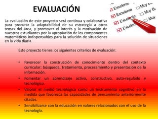 EVALUACIÓN
La evaluación de este proyecto será continua y colaborativa
para procurar la adaptabilidad de su estrategia a otros
temas del área, y promover el interés y la motivación de
nuestros estudiantes por la apropiación de los componentes
matemáticos indispensables para la solución de situaciones
en la vida diaria.
Este proyecto tienes los siguientes criterios de evaluación:
•

•
•

•

Favorecer la construcción de conocimiento dentro del contexto
curricular: búsqueda, tratamiento, procesamiento y presentación de la
información.
Fomentar un aprendizaje activo, constructivo, auto-regulado y
tecnológico.
Valorar el medio tecnológico como un instrumento cognitivo en la
medida que favorezca las capacidades de pensamiento anteriormente
citadas.
Sensibilizarse con la educación en valores relacionados con el uso de la
tecnología.

 