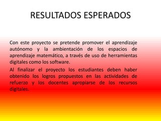 RESULTADOS ESPERADOS
Con este proyecto se pretende promover el aprendizaje
autónomo y la ambientación de los espacios de
aprendizaje matemático, a través de uso de herramientas
digitales como los software.
Al finalizar el proyecto los estudiantes deben haber
obtenido los logros propuestos en las actividades de
refuerzo y los docentes apropiarse de los recursos
digitales.

 