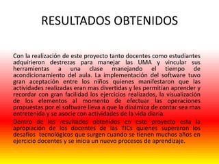 RESULTADOS OBTENIDOS
Con la realización de este proyecto tanto docentes como estudiantes
adquirieron destrezas para manejar las UMA y vincular sus
herramientas a una clase manejando el tiempo de
acondicionamiento del aula. La implementación del software tuvo
gran aceptación entre los niños quienes manifestaron que las
actividades realizadas eran mas divertidas y les permitían aprender y
recordar con gran facilidad los ejercicios realizados, la visualización
de los elementos al momento de efectuar las operaciones
propuestas por el software lleva a que la dinámica de contar sea mas
entretenida y se asocie con actividades de la vida diaria.
Dentro de los resultados obtenidos en este proyecto esta la
apropiación de los docentes de las TICs quienes superaron los
desafíos tecnológicos que surgen cuando se tienen muchos años en
ejercicio docentes y se inicia un nuevo procesos de aprendizaje.

 