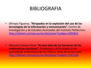 BIBLIOGRAFIA
• Olimpia Figueras. “Atrapados en la explosión del uso de las
tecnologías de la información y comunicación”. Centro de
Investigación y de Estudios Avanzados del Instituto Politécnico.
http://dialnet.unirioja.es/servlet/autor?codigo=1005851

• Manuela Jimeno Pérez “Al otro lado de las fronteras de las
matemáticas escolares”. Problemas y dificultades en el
aprendizaje matemático de los niños y niñas de tercer ciclo.
http://dialnet.unirioja.es/servlet/autor?codigo=1261336

 