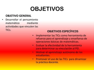 OBJETIVOS
OBJETIVO GENERAL
• Desarrollar el pensamiento
matemático
mediante
actividades que vinculen las
TICs.

OBJETIVOS ESPECÍFICOS

• Implementar las TICs como herramienta de
refuerzo para el aprendizaje y enseñanza de
operaciones básicas de matemáticas.
• Evaluar la efectividad de la herramienta
para determinar su vinculación al PEI.
• Motivar el aprendizaje autónomo de los
estudiantes.
• Promover el uso de las TICs para dinamizar
la práctica docente.

 