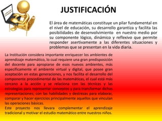 JUSTIFICACIÓN
El área de matemáticas constituye un pilar fundamental en
el nivel de educación, su desarrollo garantiza y facilita las
posibilidades de desenvolvimiento en nuestro medio por
su componente lógico, dinámico y reflexivo que permite
responder asertivamente a las diferentes situaciones y
problemas que se presentan en la vida diaria.
La Institución considera importante enriquecer los ambientes de
aprendizaje matemático, lo cual requiere una gran predisposición
del docente para apropiarse de esos nuevos ambientes, más
específicamente el ambiente virtual y digital, que posee gran
aceptación en estas generaciones, y nos facilita el desarrollo del
componente procedimental de las matemáticas, el cual está más
cercano a la acción y se relaciona con las técnicas y las
estrategias para representar conceptos y para transformar dichas
representaciones; con las habilidades y destrezas para elaborar,
comparar y hacer ejercicios principalmente aquellos que vinculan
las operaciones básicas.
Este proyecto nos llevara complementar el aprendizaje
tradicional y motivar el estudio matemático entre nuestros niños.

 