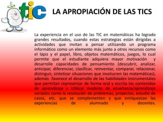 LA APROPIACIÓN DE LAS TICS
La experiencia en el uso de las TIC en matemáticas ha logrado
grandes resultados, cuando estas estrategias están dirigidas a
actividades que invitan a pensar utilizando un programa
informático como un elemento más junto a otros recursos como
el lápiz y el papel, libro, objetos matemáticos, juegos, lo cual
permite que el estudiante adquiera mayor motivación y
desarrolle capacidades de pensamiento (descubrir, analizar,
anticipar, diferenciar, clasificar, reinventar, comparar, relacionar,
distinguir, sintetizar situaciones que involucren las matemáticas),
además favorece el desarrollo de las habilidades instrumentales
que permitan representar de forma oral y escrita los contenidos
de aprendizaje y Utilizar modelos de enseñanza/aprendizaje
variados como la resolución de problemas, proyectos, estudio de
casos, etc. que se complementen y que enriquezcan las
experiencias
de
alumnado
y
docentes.

 