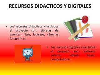 RECURSOS DIDACTICOS Y DIGITALES

• Los recursos didácticos vinculados
al proyecto son: Libretas de
apuntes, lápiz, lapicero, cámaras
fotográficas.
• Los recursos digitales vinculados
al proyecto son: software
seterra,
videob
beam,
computadores.

 