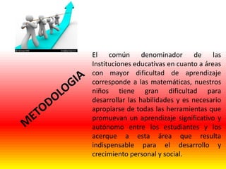 El común denominador de las
Instituciones educativas en cuanto a áreas
con mayor dificultad de aprendizaje
corresponde a las matemáticas, nuestros
niños tiene gran dificultad para
desarrollar las habilidades y es necesario
apropiarse de todas las herramientas que
promuevan un aprendizaje significativo y
autónomo entre los estudiantes y los
acerque a esta área que resulta
indispensable para el desarrollo y
crecimiento personal y social.

 