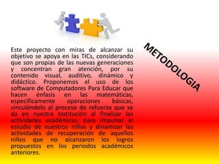 Este proyecto con miras de alcanzar su
objetivo se apoya en las TICs, considerando
que son propias de las nuevas generaciones
y concentran gran atención, por su
contenido visual, auditivo, dinámico y
didáctico. Proponemos el uso de los
software de Computadores Para Educar que
hacen énfasis en las matemáticas,
específicamente
operaciones
básicas,
vinculándolo al proceso de refuerzo que se
da en nuestra Institución al finalizar las
actividades académicas, para impulsar el
estudio de nuestros niños y dinamizar las
actividades de recuperación de aquellos
niños que no alcanzaron los logros
propuestos en los periodos académicos
anteriores.

 