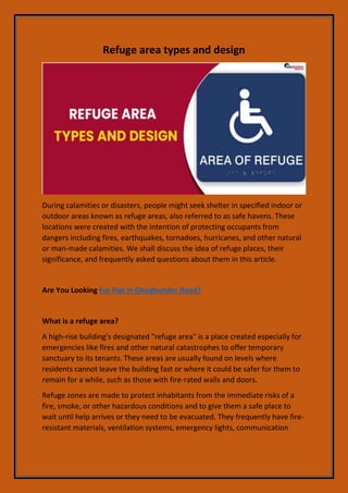 Refuge area types and design
During calamities or disasters, people might seek shelter in specified indoor or
outdoor areas known as refuge areas, also referred to as safe havens. These
locations were created with the intention of protecting occupants from
dangers including fires, earthquakes, tornadoes, hurricanes, and other natural
or man-made calamities. We shall discuss the idea of refuge places, their
significance, and frequently asked questions about them in this article.
Are You Looking For Flat in Ghodbunder Road?
What is a refuge area?
A high-rise building's designated "refuge area" is a place created especially for
emergencies like fires and other natural catastrophes to offer temporary
sanctuary to its tenants. These areas are usually found on levels where
residents cannot leave the building fast or where it could be safer for them to
remain for a while, such as those with fire-rated walls and doors.
Refuge zones are made to protect inhabitants from the immediate risks of a
fire, smoke, or other hazardous conditions and to give them a safe place to
wait until help arrives or they need to be evacuated. They frequently have fire-
resistant materials, ventilation systems, emergency lights, communication
 