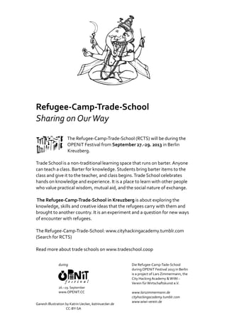 Refugee‐Camp‐Trade‐School
Sharing	on	Our	Way
																																The	Refugee‐Camp‐Trade‐School	(RCTS)	will	be	during	the
																																OPENiT	Festival	from	September	27.‐29.	2013	in	Berlin	
																																Kreuzberg.			
Trade	School	is	a	non‐traditional	learning	space	that	runs	on	barter.	Anyone	
can	teach	a	class.	Barter	for	knowledge.	Students	bring	barter	items	to	the	
class	and	give	it	to	the	teacher,	and	class	begins.	Trade	School	celebrates	
hands	on	knowledge	and	experience.	It	is	a	place	to	learn	with	other	people	
who	value	practical	wisdom,	mutual	aid,	and	the	social	nature	of	exchange.
	The	Refugee‐Camp‐Trade‐School	in	Kreuzberg	is	about	exploring	the	
knowledge,	skills	and	creative	ideas	that	the	refugees	carry	with	them	and	
brought	to	another	country.	It	is	an	experiment	and	a	question	for	new	ways	
of	encounter	with	refugees.			
The	Refugee‐Camp‐Trade‐School:	www.cityhackingacademy.tumblr.com	
(Search	for	RCTS)		
Read	more	about	trade	schools	on	www.tradeschool.coop
Ganesh	Illustration	by	Katrin	Uecker,	katrinuecker.de	
																																									CC‐BY‐SA			
during	
26.–29.	September
www.OPENIT.CC
Die	Refugee‐Camp‐Tade‐School		
during	OPENiT	Festival	2013	in	Berlin	
is	a	project	of	Lars	Zimmermann,	the	
City	Hacking	Academy	&	WiWi	‐	
Verein	für	Wirtschaftskunst	e.V.
www.larszimmermann.de
cityhackingacademy.tumblr.com
www.wiwi‐verein.de
 