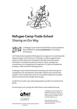 Refugee‐Camp‐Trade‐School
Sharing	on	Our	Way
																																Le	Refugee‐Camp‐Trade‐School	(RCTS)	aura	lieu	pendant	le	
																																festival	OPENiT	du	27	au	29	septembre	sur	Kreuzberg
																																Oranienplatz.		
Une	Trade‐School	(academie	d’échange)	est	un	espace	non	conventionnel	de	
l'apprentissage,	qui	fonctionne	sur	l'échange.	Les	élèves	apportent	des	
choses	en	classe,	après	quoi	l'enseignant	demande	avant	(demandes	
d'échange).	L'enseignant	enseigne	la	classe	en	retour,	partagant	les	
connaissances,	les	compétences	et	l'expérience.	Il	s'agit	de	compétences	
pratiques,	l'aide	mutuelle	et	l'échange	social.			
Le	Refugee‐Camp‐Trade‐School	dans	Kreuzberg	vise	à	faire	émerger	les	
compétences,	les	connaissances	et	les	idées	créatives	qui	ont	amené	les	
réfugiés.	C'est	un	experiment	ouvert	et	une	question	d’après	de	nouvelles	
façons	de	rencontre	des	réfugiés	d'autres	pays.		
Les	RCTS	sur	le	web:	www.cityhackingacademy.tumblr.com	(recherche	de	
RCTS)		
En	savoir	plus	sur	le	concept	de	Trade	School:	www.tradeschool.coop
Ganesh	Illustration	by	Katrin	Uecker,	katrinuecker.de	
																																									CC‐BY‐SA			
en
26.–29.	Septembre
www.OPENIT.CC
Le	Refugee‐Camp‐Tade‐School		en	
OPENiT	Festival	2013	in	Berlin.	Un	
project	de	Lars	Zimmermann	&	City	
Hacking	Academy	&	WiWi	‐	Verein	
für	Wirtschaftskunst	e.V.
www.larszimmermann.de
cityhackingacademy.tumblr.com
www.wiwi‐verein.de
 