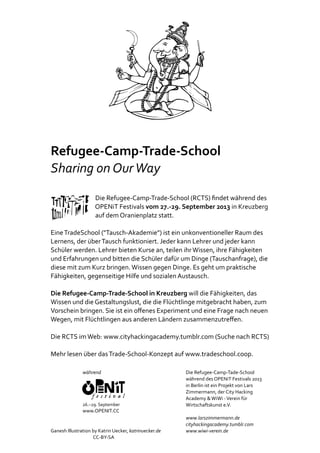 Refugee‐Camp‐Trade‐School
Sharing	on	Our	Way
																																Die	Refugee‐Camp‐Trade‐School	(RCTS)	ﬁndet	während	des
																																OPENiT	Festivals	vom	27.‐29.	September	2013	in	Kreuzberg	
																																auf	dem	Oranienplatz	statt.			
Eine	TradeSchool	("Tausch‐Akademie")	ist	ein	unkonventioneller	Raum	des	
Lernens,	der	über	Tausch	funktioniert.	Jeder	kann	Lehrer	und	jeder	kann	
Schüler	werden.	Lehrer	bieten	Kurse	an,	teilen	ihr	Wissen,	ihre	Fähigkeiten	
und	Erfahrungen	und	bitten	die	Schüler	dafür	um	Dinge	(Tauschanfrage),	die	
diese	mit	zum	Kurz	bringen.	Wissen	gegen	Dinge.	Es	geht	um	praktische	
Fähigkeiten,	gegenseitige	Hilfe	und	sozialen	Austausch.				
Die	Refugee‐Camp‐Trade‐School	in	Kreuzberg	will	die	Fähigkeiten,	das	
Wissen	und	die	Gestaltungslust,	die	die	Flüchtlinge	mitgebracht	haben,	zum	
Vorschein	bringen.	Sie	ist	ein	oﬀenes	Experiment	und	eine	Frage	nach	neuen	
Wegen,	mit	Flüchtlingen	aus	anderen	Ländern	zusammenzutreﬀen.			
Die	RCTS	im	Web:	www.cityhackingacademy.tumblr.com	(Suche	nach	RCTS)		
Mehr	lesen	über	das	Trade‐School‐Konzept	auf	www.tradeschool.coop.
Ganesh	Illustration	by	Katrin	Uecker,	katrinuecker.de	
																																									CC‐BY‐SA			
während	
26.–29.	September
www.OPENIT.CC
Die	Refugee‐Camp‐Tade‐School		
während	des	OPENiT	Festivals	2013	
in	Berlin	ist	ein	Projekt	von	Lars	
Zimmermann,	der	City	Hacking	
Academy	&	WiWi	‐	Verein	für	
Wirtschaftskunst	e.V.
www.larszimmermann.de
cityhackingacademy.tumblr.com
www.wiwi‐verein.de
 