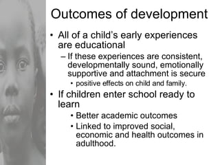 Outcomes of development All of a child’s early experiences are educational If these experiences are consistent, developmentally sound, emotionally supportive and attachment is secure positive effects on child and family. If children enter school ready to learn Better academic outcomes  Linked to improved social, economic and health outcomes in adulthood. 
