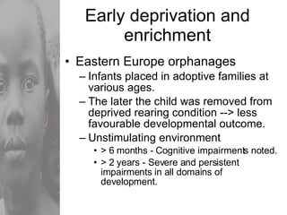 Early deprivation and enrichment Eastern Europe orphanages Infants placed in adoptive families at various ages. The later the child was removed from deprived rearing condition --> less favourable developmental outcome. Unstimulating environment > 6 months - Cognitive impairments noted. > 2 years - Severe and persistent impairments in all domains of development. 