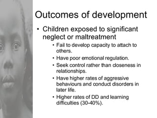 Outcomes of development Children exposed to significant neglect or maltreatment Fail to develop capacity to attach to others. Have poor emotional regulation. Seek control rather than closeness in relationships. Have higher rates of aggressive behaviours and conduct disorders in later life. Higher rates of DD and learning difficulties (30-40%). 