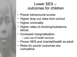 Lower SES –  outcomes for children Poorer behavioural scores Higher drop out rates from school Higher criminality Higher rates of smoking/substance abuse. Increased marginalisation Less use of health services Poorer SES and (mental)health as adult Risks for poorer outcomes are cumulative 