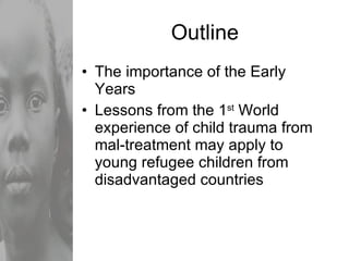 Outline The importance of the Early Years Lessons from the 1 st  World experience of child trauma from mal-treatment may apply to young refugee children from disadvantaged countries 