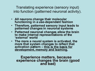 Translating experience (sensory input) into function (patterned neuronal activity). All neurons change their molecular functioning in a use-dependent fashion Therefore, patterned sensory input leads to patterned changes in neuronal systems Patterned neuronal changes allow the brain to make internal representations of the ‘external’ world The more a neural system is activated, the more that system changes to reflect that activation pattern –  this is the basis for development, memory and learning. Experience matters, because experience changes the brain (good and bad) 