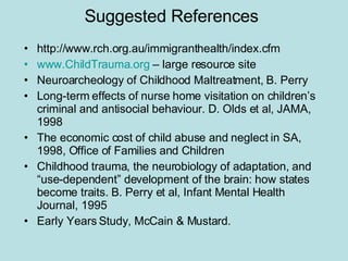 Suggested References http://www.rch.org.au/immigranthealth/index.cfm www.ChildTrauma.org  – large resource site Neuroarcheology of Childhood Maltreatment, B. Perry Long-term effects of nurse home visitation on children’s criminal and antisocial behaviour. D. Olds et al, JAMA, 1998 The economic cost of child abuse and neglect in SA, 1998, Office of Families and Children Childhood trauma, the neurobiology of adaptation, and “use-dependent” development of the brain: how states become traits. B. Perry et al, Infant Mental Health Journal, 1995 Early Years Study, McCain & Mustard. 