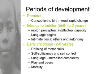 Periods of development Prenatal Conception to birth - most rapid change Infancy to toddler (birth to 2 years) motor, perceptual, intellectual capacity Language begins Intimate ties to others and autonomy Early childhood (2-6 years) Refining of motor skills Self-sufficiency and self control Language - increased complexity Play and peers Morality 