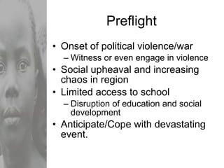 Preflight Onset of political violence/war Witness or even engage in violence Social upheaval and increasing chaos in region Limited access to school Disruption of education and social development Anticipate/Cope with devastating event. 