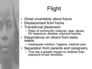 Flight Great uncertainty about future Displacement from home Transitional placement Risks of community violence, rape, abuse, DV exposure, disease, physical injuries. Dependence on others from basic needs Inadequate nutrition, hygiene, medical care  Separation from parents and caregivers. This has a greater impact on children than exposure to war atrocities. 