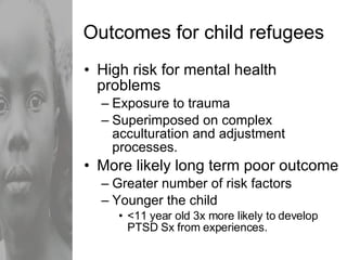 Outcomes for child refugees High risk for mental health problems Exposure to trauma Superimposed on complex acculturation and adjustment processes. More likely long term poor outcome Greater number of risk factors Younger the child <11 year old 3x more likely to develop PTSD Sx from experiences. 