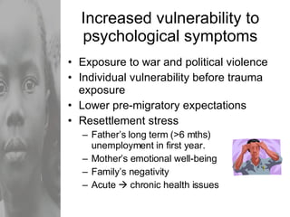 Increased vulnerability to psychological symptoms Exposure to war and political violence Individual vulnerability before trauma exposure Lower pre-migratory expectations Resettlement stress Father’s long term (>6 mths) unemployment in first year. Mother’s emotional well-being Family’s negativity Acute    chronic health issues 