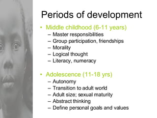 Periods of development Middle childhood (6-11 years) Master responsibilities Group participation, friendships Morality Logical thought Literacy, numeracy Adolescence (11-18 yrs) Autonomy Transition to adult world Adult size; sexual maturity Abstract thinking Define personal goals and values 