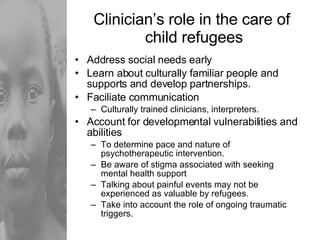 Clinician’s role in the care of  child refugees Address social needs early Learn about culturally familiar people and supports and develop partnerships. Faciliate communication Culturally trained clinicians, interpreters. Account for developmental vulnerabilities and abilities To determine pace and nature of psychotherapeutic intervention. Be aware of stigma associated with seeking mental health support Talking about painful events may not be experienced as valuable by refugees. Take into account the role of ongoing traumatic triggers. 