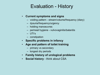 Evaluation - History Current symptoms and signs voiding pattern - stream/volume/frequency (diary) dysuria/frequency/urgency holding manoeuvres perineal hygiene - vulvovaginitis/balanitis UTI’s constipation Specific problems in infancy Age and pattern of toilet training primary vs secondary longest dry periods Family history of urological problems Social history  - think about CSA 