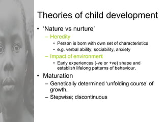 Theories of child development ‘ Nature vs nurture’ Heredity Person is born with own set of characteristics e.g. verbal ability, sociability, anxiety Impact of environment Early experiences (-ve or +ve) shape and establish lifelong patterns of behaviour. Maturation  Genetically determined ‘unfolding course’ of growth. Stepwise; discontinuous 