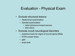 Evaluation - Physical Exam Exclude structural lesions Abdominal examination Genital examination labial adhesions/meatal stenosis bifid clitoris Exclude occult neurological disorders examine back for signs of occult spina bifida DTR’s lower limbs gait anal wink 