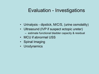 Evaluation - Investigations Urinalysis - dipstick, M/C/S, (urine osmolality) Ultrasound (IVP if suspect ectopic ureter) estimate functional bladder capacity & residual MCU if abnormal USS Spinal Imaging Urodynamics 