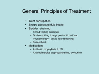 General Principles of Treatment Treat constipation Ensure adequate fluid intake Bladder retraining Timed voiding schedule Double voiding if large post-void residual Physiotherapy - pelvic floor retraining  Biofeedback Medications Antibiotic prophylaxis if UTI Anticholinergics eg propantheline, oxybutinin 