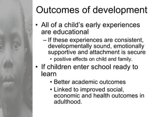 Outcomes of development All of a child’s early experiences are educational If these experiences are consistent, developmentally sound, emotionally supportive and attachment is secure positive effects on child and family. If children enter school ready to learn Better academic outcomes  Linked to improved social, economic and health outcomes in adulthood. 