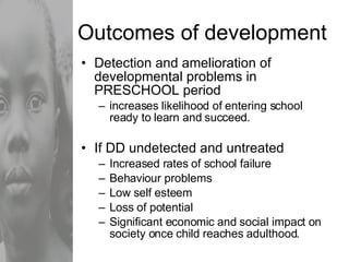 Outcomes of development Detection and amelioration of developmental problems in PRESCHOOL period increases likelihood of entering school ready to learn and succeed. If DD undetected and untreated Increased rates of school failure Behaviour problems Low self esteem Loss of potential Significant economic and social impact on society once child reaches adulthood. 