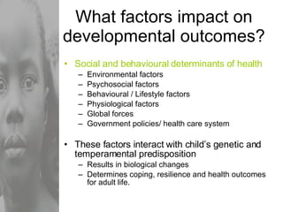 What factors impact on developmental outcomes? Social and behavioural determinants of health Environmental factors Psychosocial factors Behavioural / Lifestyle factors Physiological factors Global forces  Government policies/ health care system These factors interact with child’s genetic and temperamental predisposition Results in biological changes Determines coping, resilience and health outcomes for adult life. 