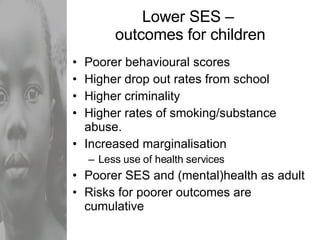 Lower SES –  outcomes for children Poorer behavioural scores Higher drop out rates from school Higher criminality Higher rates of smoking/substance abuse. Increased marginalisation Less use of health services Poorer SES and (mental)health as adult Risks for poorer outcomes are cumulative 