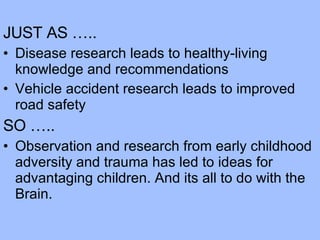 JUST AS ….. Disease research leads to healthy-living knowledge and recommendations Vehicle accident research leads to improved road safety SO ….. Observation and research from early childhood adversity and trauma has led to ideas for advantaging children. And its all to do with the Brain. 