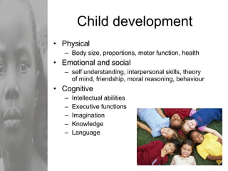 Child development Physical Body size, proportions, motor function, health Emotional and social self understanding, interpersonal skills, theory of mind, friendship, moral reasoning, behaviour Cognitive Intellectual abilities Executive functions Imagination Knowledge Language 