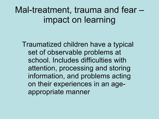 Mal-treatment, trauma and fear – impact on learning Traumatized children have a typical set of observable problems at school. Includes difficulties with attention, processing and storing information, and problems acting on their experiences in an age-appropriate manner 
