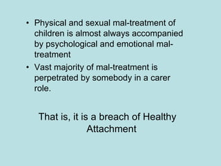 Physical and sexual mal-treatment of children is almost always accompanied by psychological and emotional mal-treatment Vast majority of mal-treatment is perpetrated by somebody in a carer role. That is, it is a breach of Healthy Attachment 
