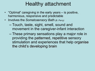 Healthy attachment “ Optimal” caregiving in the early years – is positive, harmonious, responsive and predictable  Involves the  Somatosensory Bath  (B. Perry) Touch, taste, sight, smell, sound and movement in the caregiver-infant interaction These primary sensations play a major role in providing the  patterned, repetitive  sensory stimulation and experiences that help  organise the child’s developing brain 