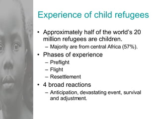 Experience of child refugees Approximately half of the world’s 20 million refugees are children. Majority are from central Africa (57%). Phases of experience Preflight Flight Resettlement 4 broad reactions Anticipation, devastating event, survival and adjustment. 