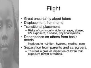 Flight Great uncertainty about future Displacement from home Transitional placement Risks of community violence, rape, abuse, DV exposure, disease, physical injuries. Dependence on others from basic needs Inadequate nutrition, hygiene, medical care  Separation from parents and caregivers. This has a greater impact on children than exposure to war atrocities. 